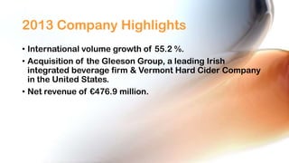 2013 Company Highlights
• International volume growth of 55.2 %.
• Acquisition of the Gleeson Group, a leading Irish
integrated beverage firm & Vermont Hard Cider Company
in the United States.
• Net revenue of €476.9 million.

 