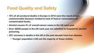 Food Quality and Safety
• 70% of all unnatural deaths in Europe in 2012 were the result of noncommunicable diseases (related to lack of food or consumption of
contaminated foods).
• Alcohol causes 4% of overall cancer cases in the UK each year.
• Over 36000 people in the UK each year are admitted to hospital for alcohol
poisoning.
• 25% increase in deaths in the UK in the past decade from liver disease.
• Younger population (<40) are the majority of these victims.

 