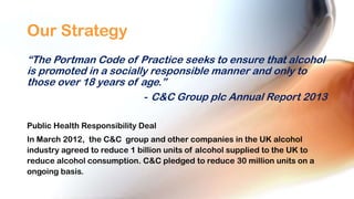 Our Strategy
“The Portman Code of Practice seeks to ensure that alcohol
is promoted in a socially responsible manner and only to
those over 18 years of age.”
- C&C Group plc Annual Report 2013
Public Health Responsibility Deal
In March 2012, the C&C group and other companies in the UK alcohol
industry agreed to reduce 1 billion units of alcohol supplied to the UK to
reduce alcohol consumption. C&C pledged to reduce 30 million units on a
ongoing basis.

 