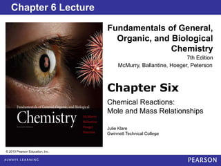 Chapter 2 Lecture
Chapter Six
Chemical Reactions:
Mole and Mass Relationships
Fundamentals of General,
Organic, and Biological
Chemistry
7th Edition
Chapter 6 Lecture
© 2013 Pearson Education, Inc.
Julie Klare
Gwinnett Technical College
McMurry, Ballantine, Hoeger, Peterson
 