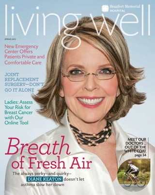 SPRING 2013
The always perky—and quirky—
DIANE KEATON doesn’t let
asthma slow her down
Breath
of Fresh Air
MEET OUR
DOCTORS ...
OUT OF THE
WHITE COAT
page 54
New Emergency
Center Offers
Patients Private and
Comfortable Care
JOINT
REPLACEMENT
SURGERY—DON’T
GO IT ALONE
Ladies: Assess
Your Risk for
Breast Cancer
with Our
Online Tool
 