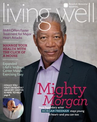SUMMER 2013
How legendary actor
MORGAN FREEMAN stays young
at heart—and you can too
Mighty
Morgan
COULD YOU
HAVE DEMENTIA?
MEMORY CENTER
IS HERE TO HELP
page 8
BMH Offers Faster
Treatment for Major
Heart Attacks
MANAGE YOUR
HEALTH WITH
THE CLICK OF
A MOUSE
Expanded
LifeFit Wellness
Center Makes
Exercising Easy
 