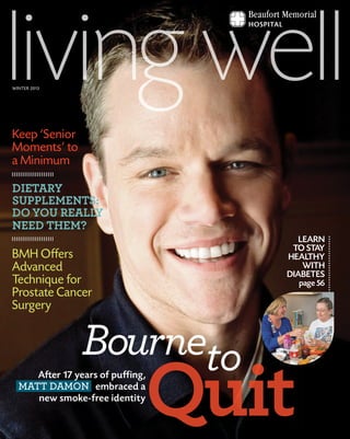 BournetoBourneto
QuitQuit
toAfter 17 years of puffing,
MATT DAMON embraced a
new smoke-free identity
LEARN
TO STAY
HEALTHY
WITH
DIABETES
page 56
Keep ‘Senior
Moments’ to
a Minimum
DIETARY
SUPPLEMENTS:
DO YOU REALLY
NEED THEM?
BMH Offers
Advanced
Technique for
Prostate Cancer
Surgery
WINTER 2013
 