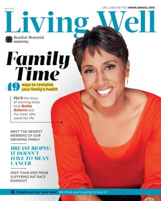 Living WellLiving WellLiving WellLiving WellLiving WellLiving WellLiving Well
PLUS the story
of morning show
host Robin
Roberts and
the sister who
saved her life
Family
Time
49ways to revitalize
your family’s health
FALL 2014
MEET THE NEWEST
MEMBERS OF OUR
GROWING FAMILY
BREAST BIOPSY:
IT DOESN’T
HAVE TO MEAN
CANCER
KEEP YOUR KIDS FROM
SUFFERING RAT RACE
BURNOUT
Living WellLiving WellLiving WellLiving WellLiving WellLiving WellLiving WellLiving WellLiving WellLiving WellLiving WellLiving WellLiving WellLiving WellLiving WellLiving WellLiving WellLiving WellLiving WellLiving WellLiving WellLiving WellLiving Well
LIFE, LIVED BETTER WWW.BMHSC.ORG
Check out our new look! We think you’re going to love it!
 