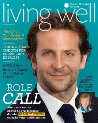 After a movie script
opened his eyes to bipolar
disorder, BRADLEY COOPER
found his voice—and his mission
ROLE
CALL
MEET
OUR NEW
OB-GYNS ...
OUT OF THE
WHITE COAT
page 54
This Is Not
Your Mother’s
Mammogram
THINKOUTSIDE
THEGYM FOR
ENERGIZING
EXERCISE
LifeFit Offers
Beaufort Deputy
Path to Better
Health
SUMMER 2014 $2.95
 