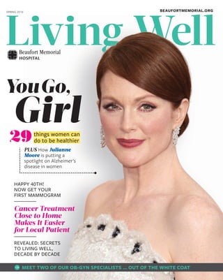 Living WellLiving WellLiving WellLiving WellLiving WellLiving WellLiving WellLiving WellLiving WellLiving WellLiving WellLiving WellLiving WellLiving WellLiving WellLiving WellLiving WellLiving WellLiving WellLiving WellLiving WellLiving WellLiving WellLiving WellLiving WellLiving Well
PLUS How Julianne
Moore is putting a
spotlight on Alzheimer’s
disease in women
Girl
YouGo,
things women can
do to be healthier29
HAPPY 40TH!
NOW GET YOUR
FIRST MAMMOGRAM
Cancer Treatment
Close to Home
Makes It Easier
for Local Patient
REVEALED: SECRETS
TO LIVING WELL,
DECADE BY DECADE
BEAUFORTMEMORIAL.ORGSPRING 2016
MEET TWO OF OUR OB-GYN SPECIALISTS … OUT OF THE WHITE COAT
 