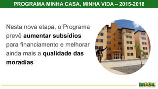 PROGRAMA MINHA CASA, MINHA VIDA – 2015-2018
Nesta nova etapa, o Programa
prevê aumentar subsídios
para financiamento e melhorar
ainda mais a qualidade das
moradias
 
