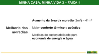 Melhoria das
moradias
Aumento da área da moradia (2m²) – 41m²
Maior conforto térmico e acústico
Medidas de sustentabilidade para
economia de energia e água
MINHA CASA, MINHA VIDA 3 – FAIXA 1
 