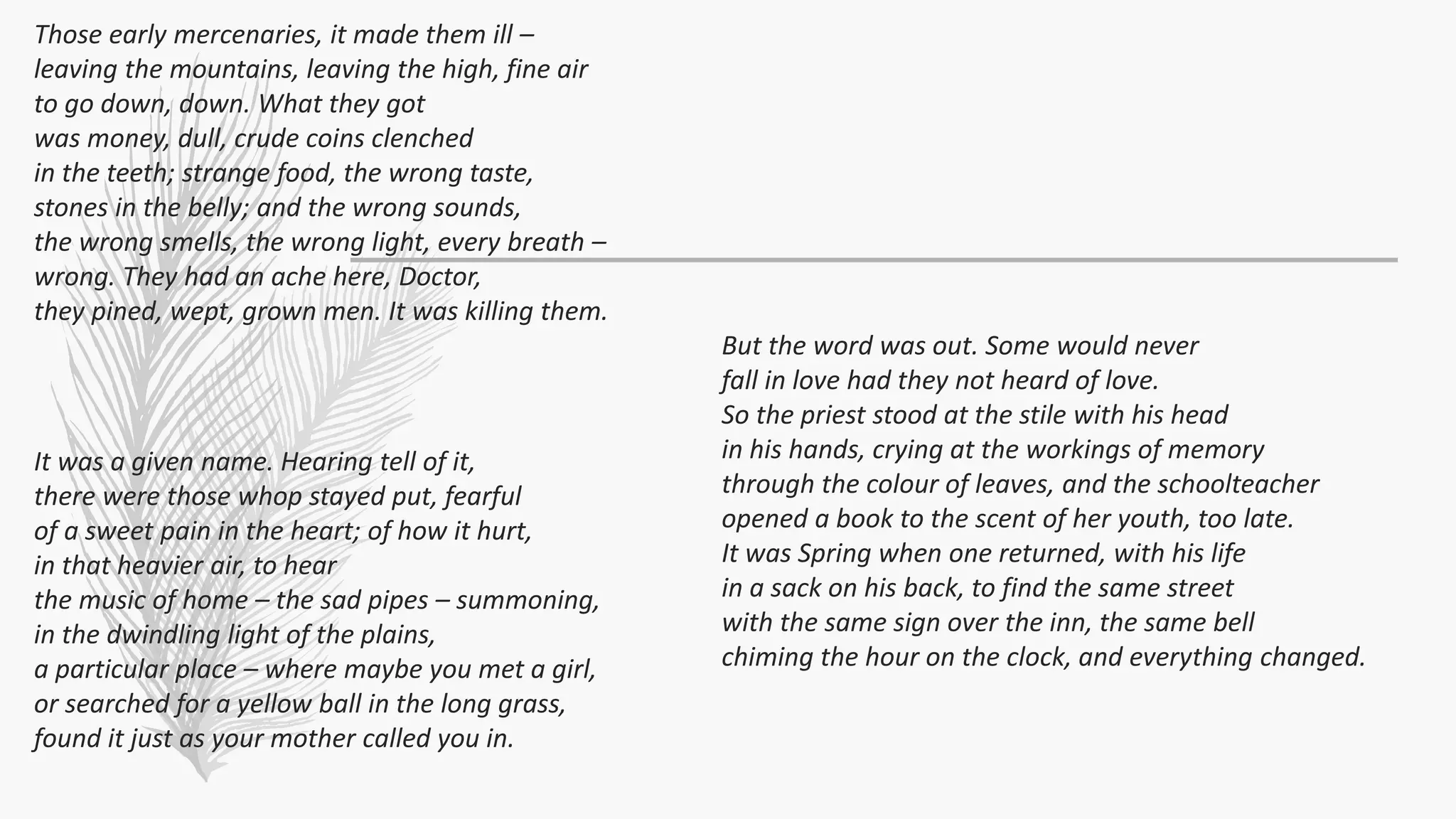 Those early mercenaries, it made them ill –
leaving the mountains, leaving the high, fine air
to go down, down. What they got
was money, dull, crude coins clenched
in the teeth; strange food, the wrong taste,
stones in the belly; and the wrong sounds,
the wrong smells, the wrong light, every breath –
wrong. They had an ache here, Doctor,
they pined, wept, grown men. It was killing them.
It was a given name. Hearing tell of it,
there were those whop stayed put, fearful
of a sweet pain in the heart; of how it hurt,
in that heavier air, to hear
the music of home – the sad pipes – summoning,
in the dwindling light of the plains,
a particular place – where maybe you met a girl,
or searched for a yellow ball in the long grass,
found it just as your mother called you in.
But the word was out. Some would never
fall in love had they not heard of love.
So the priest stood at the stile with his head
in his hands, crying at the workings of memory
through the colour of leaves, and the schoolteacher
opened a book to the scent of her youth, too late.
It was Spring when one returned, with his life
in a sack on his back, to find the same street
with the same sign over the inn, the same bell
chiming the hour on the clock, and everything changed.
 