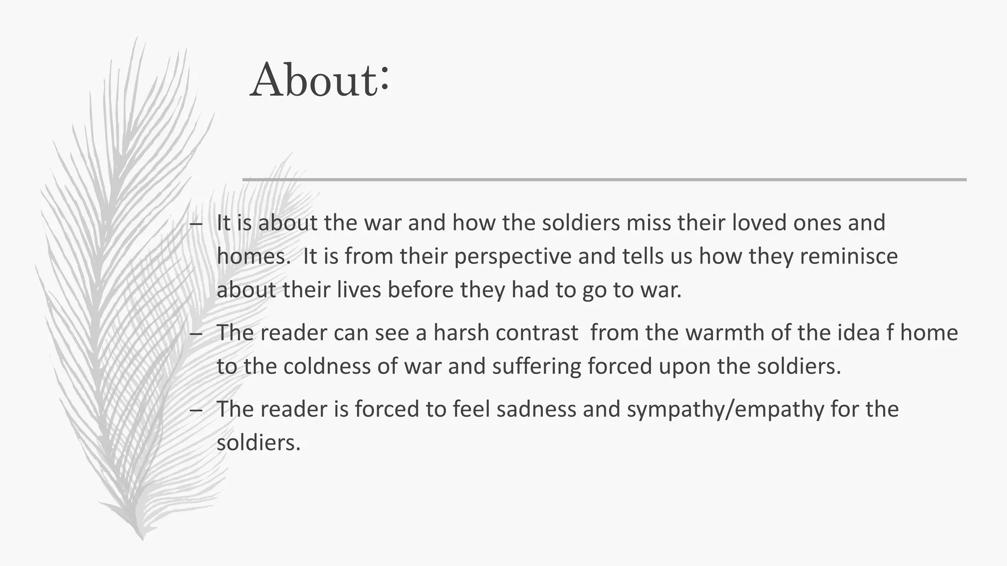 About:
– It is about the war and how the soldiers miss their loved ones and
homes. It is from their perspective and tells us how they reminisce
about their lives before they had to go to war.
– The reader can see a harsh contrast from the warmth of the idea f home
to the coldness of war and suffering forced upon the soldiers.
– The reader is forced to feel sadness and sympathy/empathy for the
soldiers.
 