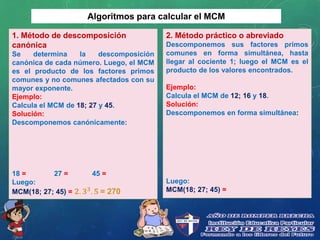 Algoritmos para calcular el MCM
1. Método de descomposición
canónica
Se determina la descomposición
canónica de cada número. Luego, el MCM
es el producto de los factores primos
comunes y no comunes afectados con su
mayor exponente.
Ejemplo:
Calcula el MCM de 18; 27 y 45.
Solución:
Descomponemos canónicamente:
18 = 27 = 45 =
Luego:
MCM(18; 27; 45) = 𝟐. 𝟑 𝟑
. 𝟓 = 270
2. Método práctico o abreviado
Descomponemos sus factores primos
comunes en forma simultánea, hasta
llegar al cociente 1; luego el MCM es el
producto de los valores encontrados.
Ejemplo:
Calcula el MCM de 12; 16 y 18.
Solución:
Descomponemos en forma simultánea:
Luego:
MCM(18; 27; 45) =
 