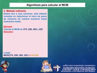 Algoritmos para calcular el MCM
3. Método indirecto
Dados tres o mas números, este método
consiste en determinar el mcm de pares
de números de manera sucesiva hasta
evaluarlos todos.
Ejemplo:
Calcula el MCM de 375; 250; 285 y 225
Solución:
Luego:
MCD(375; 250; 285; 225 ) = 641250
 