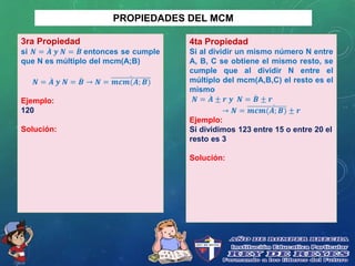 PROPIEDADES DEL MCM
3ra Propiedad
si 𝑵 = 𝑨 𝒚 𝑵 = 𝑩 entonces se cumple
que N es múltiplo del mcm(A;B)
𝑵 = 𝑨 𝒚 𝑵 = 𝑩 → 𝑵 = 𝒎𝒄𝒎(𝑨; 𝑩)
Ejemplo:
120
Solución:
4ta Propiedad
Si al dividir un mismo número N entre
A, B, C se obtiene el mismo resto, se
cumple que al dividir N entre el
múltiplo del mcm(A,B,C) el resto es el
mismo
𝑵 = 𝑨 ± 𝒓 𝒚 𝑵 = 𝑩 ± 𝒓
→ 𝑵 = 𝒎𝒄𝒎(𝑨; 𝑩) ± 𝒓
Ejemplo:
Si dividimos 123 entre 15 o entre 20 el
resto es 3
Solución:
 
