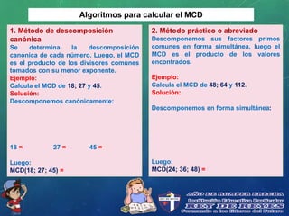 Algoritmos para calcular el MCD
1. Método de descomposición
canónica
Se determina la descomposición
canónica de cada número. Luego, el MCD
es el producto de los divisores comunes
tomados con su menor exponente.
Ejemplo:
Calcula el MCD de 18; 27 y 45.
Solución:
Descomponemos canónicamente:
18 = 27 = 45 =
Luego:
MCD(18; 27; 45) =
2. Método práctico o abreviado
Descomponemos sus factores primos
comunes en forma simultánea, luego el
MCD es el producto de los valores
encontrados.
Ejemplo:
Calcula el MCD de 48; 64 y 112.
Solución:
Descomponemos en forma simultánea:
Luego:
MCD(24; 36; 48) =
 