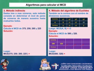 Algoritmos para calcular el MCD
3. Método indirecto
Dados tres o mas números, este método
consiste en determinar el mcd de pares
de números de manera sucesiva hasta
evaluarlos todos.
Ejemplo:
Calcula el MCD de 375; 250; 285 y 225
Solución:
Luego:
MCD(375; 250; 285; 225 ) =
4. Método del algoritmo de Euclides
También se le conoce con el nombre de
divisiones sucesivas.
Luego: MCD(A, B) = r3
Ejemplo:
Calcula el MCD de 580 y 320.
Solución:
Luego:
MCD(580; 320) =
Cocientes q1 q2 q3 q4
A B r1 r2 r3
Residuos r1 r2 r3 0
Cocientes
580 320
Residuos
 