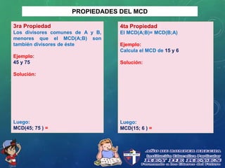 PROPIEDADES DEL MCD
3ra Propiedad
Los divisores comunes de A y B,
menores que el MCD(A;B) son
también divisores de éste
Ejemplo:
45 y 75
Solución:
Luego:
MCD(45; 75 ) =
4ta Propiedad
El MCD(A;B)= MCD(B;A)
Ejemplo:
Calcula el MCD de 15 y 6
Solución:
Luego:
MCD(15; 6 ) =
 