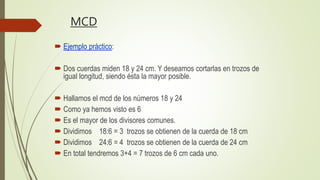 MCD
 Ejemplo práctico:
 Dos cuerdas miden 18 y 24 cm. Y deseamos cortarlas en trozos de
igual longitud, siendo ésta la mayor posible.
 Hallamos el mcd de los números 18 y 24
 Como ya hemos visto es 6
 Es el mayor de los divisores comunes.
 Dividimos 18:6 = 3 trozos se obtienen de la cuerda de 18 cm
 Dividimos 24:6 = 4 trozos se obtienen de la cuerda de 24 cm
 En total tendremos 3+4 = 7 trozos de 6 cm cada uno.
 