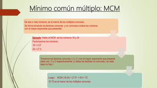 Mínimo común múltiplo: MCM
De dos o más números, es el menor de los múltiplos comunes.
Se forma tomando los factores comunes y no comunes a todos los números
con el mayor exponente que presenten.
Ejemplo: Hallar el MCM de los números 18 y 24
Factorizamos los números:
18 = 2.32
24 = 23.3
Tomamos los factores comunes ( 2 y 3 ) con el mayor exponente que presente
cada uno ( 3 y 2 respectivamente ) y todos los factores no comunes ( en este
caso no hay )
Luego: MCM (18,24) = 23.32 = 8.9 = 72
El 72 es el menor de los múltiplos comunes.
 