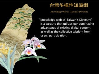 “ Knowledge web of  Taiwan’s Diversity” is a website that utilizes our dominating  advantages of existing digital content  as well as the collective wisdom from  users’ participation. 