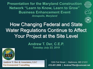 How Changing Federal and State
Water Regulations Continue to Affect
Your Project at the Site Level
Presentation for the Maryland Construction
Network “Learn to Know, Learn to Grow”
Business Enhancement Event
Annapolis, Maryland
Andrew T. Der, C.E.P.
Tuesday July 23, 2019
Andrew T. Der & Associates, LLC
Environmental Consulting
1000 Fell Street | Baltimore, MD 21231
410.491.2808 | AndrewTDer@comcast.net
 