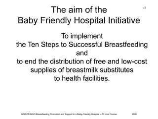 UNICEF/WHO Breastfeeding Promotion and Support in a Baby-Friendly Hospital – 20 hour Course 2006
The aim of the
Baby Friendly Hospital Initiative
To implement
the Ten Steps to Successful Breastfeeding
and
to end the distribution of free and low-cost
supplies of breastmilk substitutes
to health facilities.
1/2
 