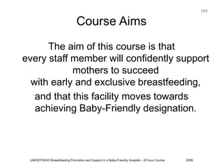 UNICEF/WHO Breastfeeding Promotion and Support in a Baby-Friendly Hospital – 20 hour Course 2006
Course Aims
The aim of this course is that
every staff member will confidently support
mothers to succeed
with early and exclusive breastfeeding,
and that this facility moves towards
achieving Baby-Friendly designation.
15/1
 