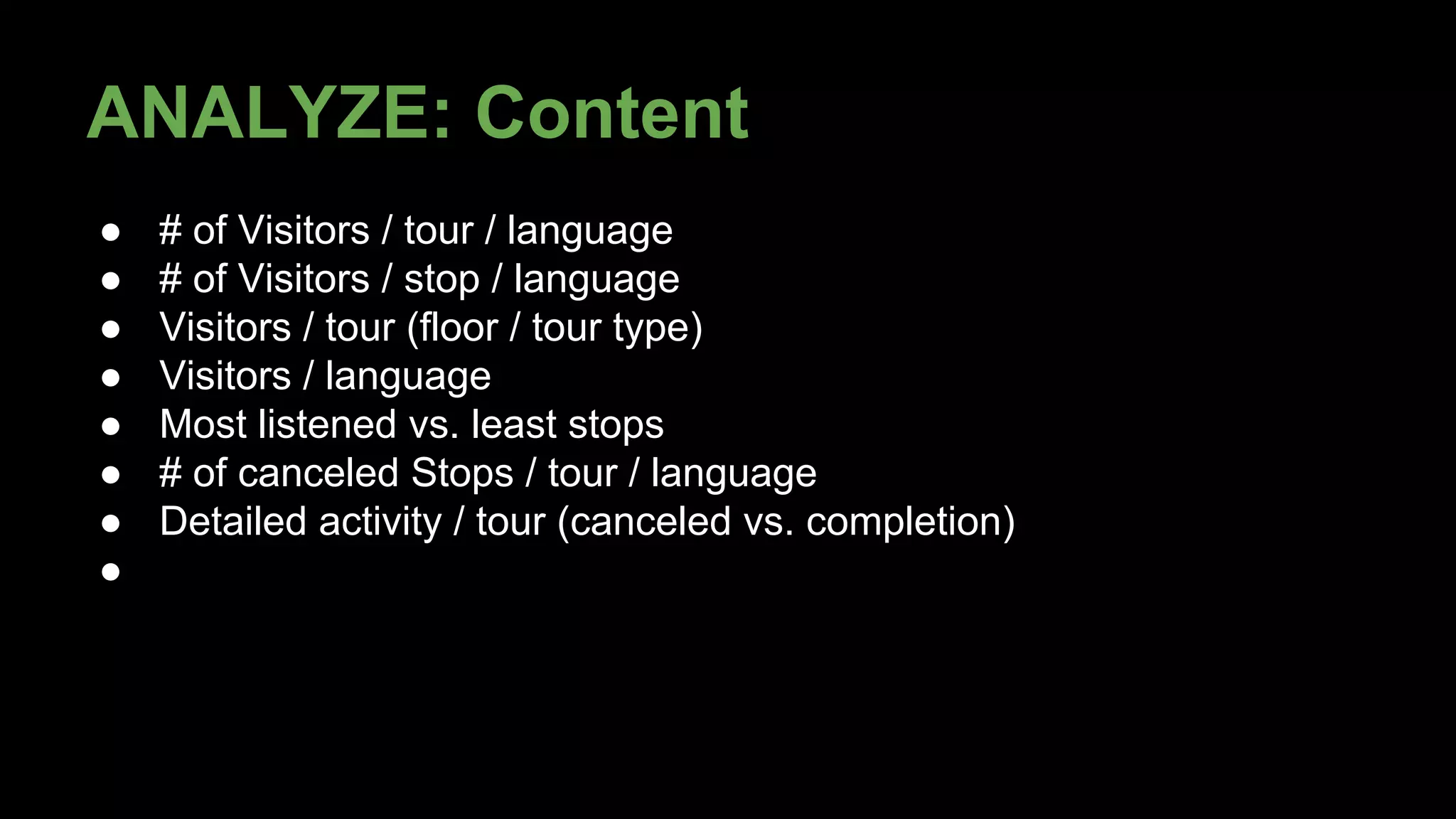 ANALYZE: Content 
● # of Visitors / tour / language 
● # of Visitors / stop / language 
● Visitors / tour (floor / tour type) 
● Visitors / language 
● Most listened vs. least stops 
● # of canceled Stops / tour / language 
● Detailed activity / tour (canceled vs. completion) 
● 
 