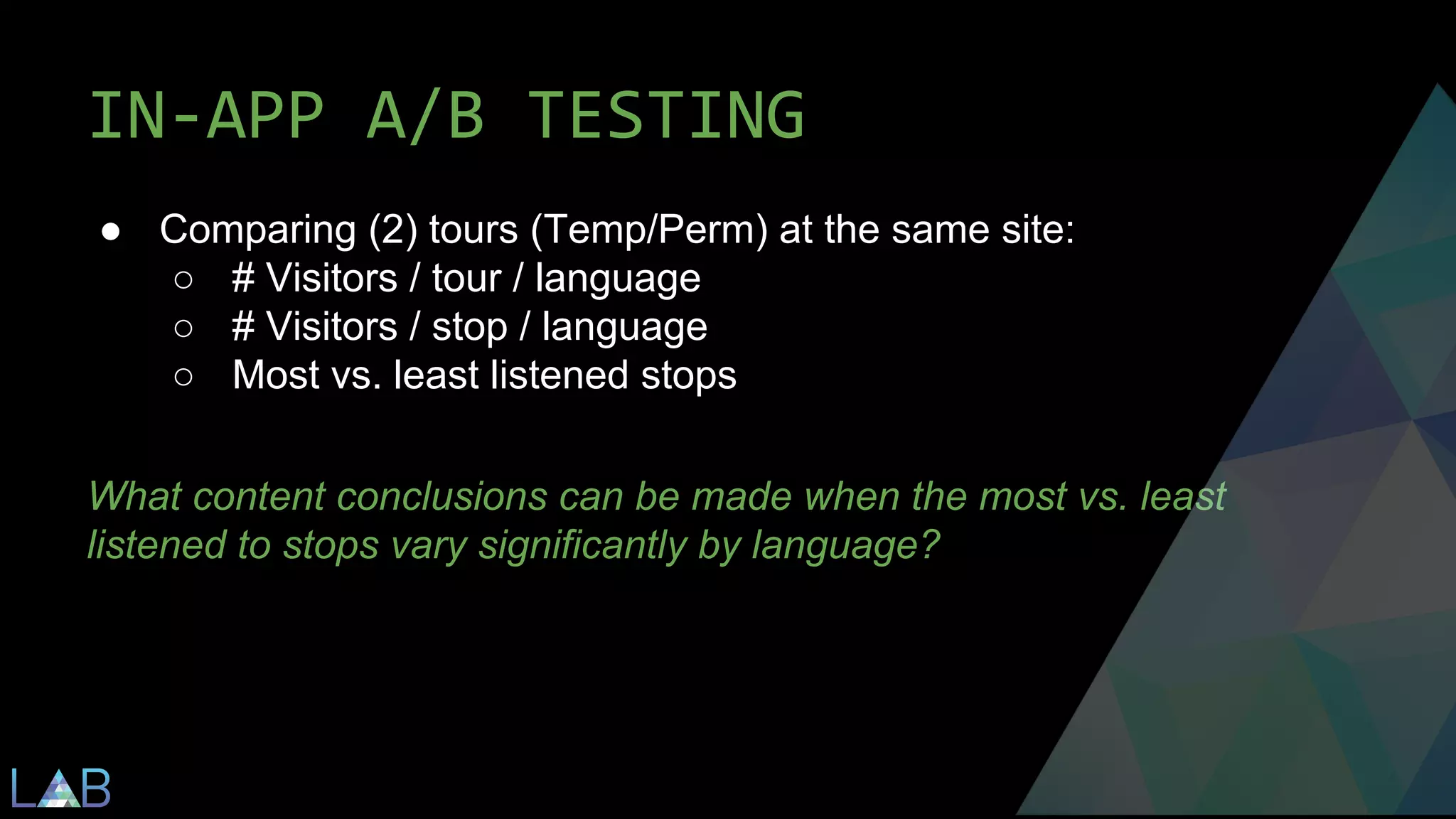 IN-APP A/B TESTING 
● Comparing (2) tours (Temp/Perm) at the same site: 
○ # Visitors / tour / language 
○ # Visitors / stop / language 
○ Most vs. least listened stops 
What content conclusions can be made when the most vs. least 
listened to stops vary significantly by language? 
 