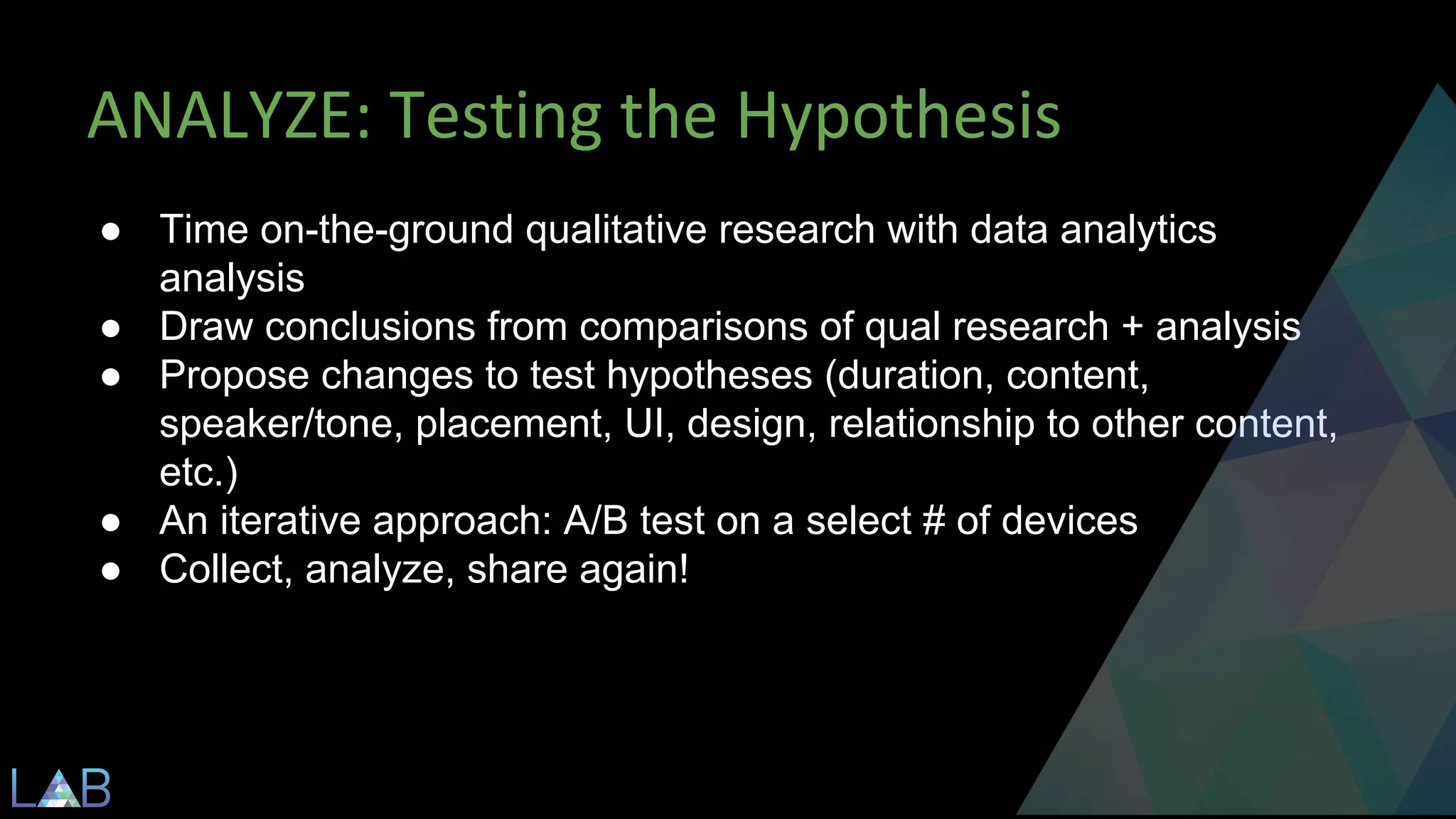 ● Time on-the-ground qualitative research with data analytics 
analysis 
● Draw conclusions from comparisons of qual research + analysis 
● Propose changes to test hypotheses (duration, content, 
speaker/tone, placement, UI, design, relationship to other content, 
etc.) 
● An iterative approach: A/B test on a select # of devices 
● Collect, analyze, share again! 
 
