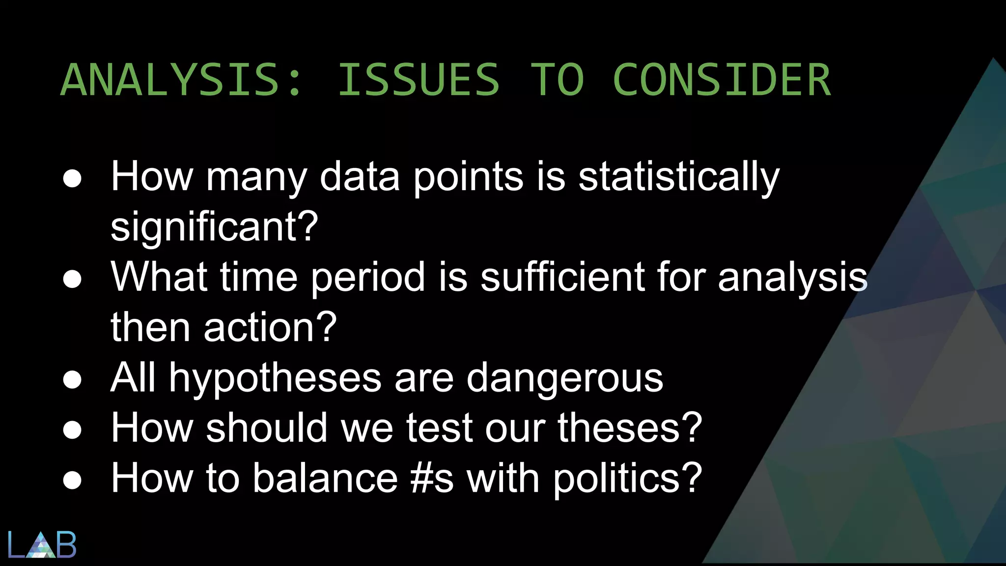 ANALYSIS: ISSUES TO CONSIDER 
● How many data points is statistically 
significant? 
● What time period is sufficient for analysis 
then action? 
● All hypotheses are dangerous 
● How should we test our theses? 
● How to balance #s with politics? 
 