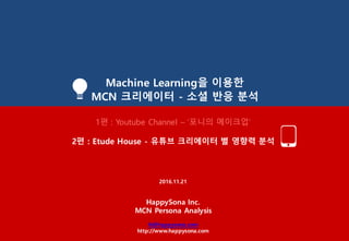 Machine Learning을 이용한
MCN 크리에이터 - 소셜 반응 분석
1편 : Youtube Channel – ‘포니의 메이크업’
2편 : Etude House - 유튜브 크리에이터 별 영향력 분석
2016.11.21
HappySona Inc.
MCN Persona Analysis
hi@happysona.com
http://www.happysona.com
 