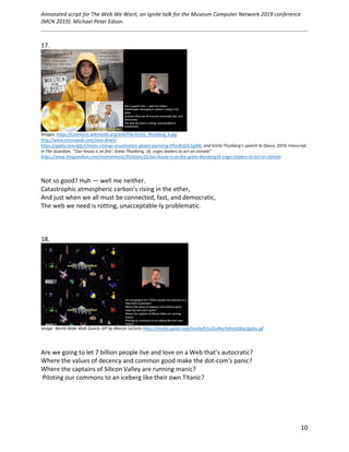 Annotated	script	for	The	Web	We	Want,	an	Ignite	talk	for	the	Museum	Computer	Network	2019	conference	
(MCN	2019).	Michael	Peter	Edson.		
	
		
	 10	
17.	
	
Images:	https://commons.wikimedia.org/wiki/File:Greta_Thunberg_4.jpg		
http://www.encorepub.com/slow-down/	
https://giphy.com/gifs/climate-change-visualization-global-warming-hPovBcQ3c1g9W,	and	Greta	Thunberg’s	speech	to	Davos,	2019,	transcript	
in	The	Guardian,	“'Our	house	is	on	fire':	Greta	Thunberg,	16,	urges	leaders	to	act	on	climate”	
https://www.theguardian.com/environment/2019/jan/25/our-house-is-on-fire-greta-thunberg16-urges-leaders-to-act-on-climate	
	
	
Not	so	good?	Huh	—	well	me	neither.	
Catastrophic	atmospheric	carbon’s	rising	in	the	ether,	
And	just	when	we	all	must	be	connected,	fast,	and	democratic,	
The	web	we	need	is	rotting,	unacceptable-ly	problematic.	
	
	
	
18.	
	
Image:	World	Wide	Web	Quartz	GIF	by	Marcie	LaCerte	https://media.giphy.com/media/h1uOLxRxyYoKnmQkIy/giphy.gif			
	
	
Are	we	going	to	let	7	billion	people	live	and	love	on	a	Web	that’s	autocratic?	
Where	the	values	of	decency	and	common	good	make	the	dot-com’s	panic?	
Where	the	captains	of	Silicon	Valley	are	running	manic?	
	Piloting	our	commons	to	an	iceberg	like	their	own	Titanic?	
	
	 	
 