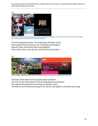 Annotated	script	for	The	Web	We	Want,	an	Ignite	talk	for	the	Museum	Computer	Network	2019	conference	
(MCN	2019).	Michael	Peter	Edson.		
	
		
	 11	
19.	
	
Images:	https://giphy.com/gifs/washington-dc-womens-march-l3q2X84r5RIxxNTKo,	https://www.wnyc.org/story/96229-land-your-land/,	
https://media.giphy.com/media/26AHG5KGFxSkUWw1i/giphy.gif		
	
To	transcend	greed.	Avarice.	The	fecklessness	of	feckless	pricks,	
We’re	going	to	have	to	work	as	one,	renegotiate	some	politics.	
Boycott,	cajole,	write	those	letters	band	together,	
Take	a	stand,	take	a	risk,	take	the	streets	hell	bent	for	leather.	
	
	
20.	
	
Image:	probably	“Machines	Of	Loving	Grace	Cat	GIF	By	Faith	Holland”	https://giphy.com/gifs/26tPgbUUcfS5IWiTm	
	
This	heart,	these	beats	from	this	spider-web	practitioner.	
This	time,	these	rhymes	bustin’	from	this	long-distance	exhibitioner	
This	urgency	this	planet	this	community	can	get	get	it	done.	
The	web	we	want’s	the	dream	we	got	if	we	spin	our	silk	together,	connected	and	strong.	
	
	
	
	 	
 