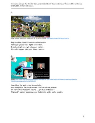 Annotated	script	for	The	Web	We	Want,	an	Ignite	talk	for	the	Museum	Computer	Network	2019	conference	
(MCN	2019).	Michael	Peter	Edson.		
	
		
	 2	
1.	
	
		
Image:	probably	“Machines	Of	Loving	Grace	Cat	GIF	By	Faith	Holland”	https://giphy.com/gifs/26tPgbUUcfS5IWiTm	
	
Hey	I’m	Mike;	Cheers!	Tonight	I’m	in	absentia.	
Talking	to	you	across	a	digital	connection.		
Broadcasting	from	my	trusty	cyber	station,		
My	code,	copper,	glass,	and	silicon	creation.		
	
	
2.	
	
Images:	https://media.giphy.com/media/dwmNhd5H7YAz6/giphy.gif,	https://media.giphy.com/media/3FPFMMeIXpeg0/giphy.gif,	
https://images.app.goo.gl/seA1eHCaTq5CQcKU7		
	
Yeah	I	love	the	web	—	and	it’s	our	baby.	
And	many-of-us	are	insider	spiders	that	can	ride	her,	maybe.	
Or	are	we	flies	that	come	around	…		get	stuck	and	eaten?	
That	web’s	a	sticky	place	now,	and	that	smilin’	spider	we	be	greetin.	
	
	
	
	 	
 