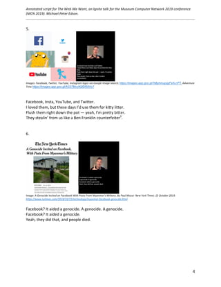 Annotated	script	for	The	Web	We	Want,	an	Ignite	talk	for	the	Museum	Computer	Network	2019	conference	
(MCN	2019).	Michael	Peter	Edson.		
	
		
	 4	
5.	
	
Images:	Facebook,	Twitter,	YouTube,	Instagram	logos	via	Google	Image	search;	https://images.app.goo.gl/7MjyhmupqgFxXu1P7,	Adventure	
Time	https://images.app.goo.gl/AG37Mvy9QfDf58Vo7	
	
	
Facebook,	Insta,	YouTube,	and	Twitter.		
I	loved	them,	but	these	days	I’d	use	them	for	kitty	litter.	
Flush	them	right	down	the	pot	—	yeah,	I’m	pretty	bitter.	
They	stealin’	from	us	like	a	Ben	Franklin	counterfeiter3
.		
	
	
6.	
	
	
Image:	A	Genocide	Incited	on	Facebook	With	Posts	From	Myanmar’s	Military.	By	Paul	Mozur.	New	York	Times.	15	October	2019.	
https://www.nytimes.com/2018/10/15/technology/myanmar-facebook-genocide.html		
	
Facebook?	It	aided	a	genocide.	A	genocide.	A	genocide.	
Facebook?	It	aided	a	genocide.			
Yeah,	they	did	that,	and	people	died.	
	
	
	
	
	
	
	 	
 