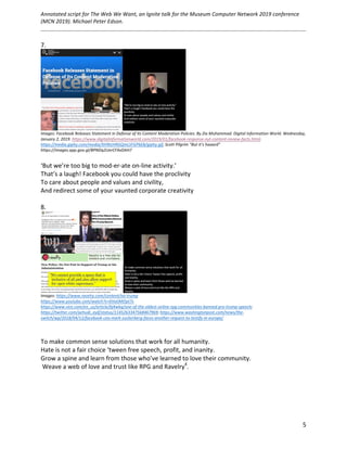 Annotated	script	for	The	Web	We	Want,	an	Ignite	talk	for	the	Museum	Computer	Network	2019	conference	
(MCN	2019).	Michael	Peter	Edson.		
	
		
	 5	
7.	
	
Images:	Facebook	Releases	Statement	in	Defense	of	Its	Content	Moderation	Policies.	By	Zia	Muhammad.	Digital	Information	World.	Wednesday,	
January	2,	2019.	https://www.digitalinformationworld.com/2019/01/facebook-response-nyt-content-review-facts.html;	
https://media.giphy.com/media/XH9tzHRGQmLSFGP6E8/giphy.gif,	Scott	Pilgrim	“But	it’s	haaard”	
https://images.app.goo.gl/BPNDq2UerCFXxDAH7	
	
‘But	we’re	too	big	to	mod-er-ate	on-line	activity.’	
That’s	a	laugh!	Facebook	you	could	have	the	proclivity	
To	care	about	people	and	values	and	civility,	
And	redirect	some	of	your	vaunted	corporate	creativity	
	
8.	
	
Images:	https://www.ravelry.com/content/no-trump		
https://www.youtube.com/watch?v=6ValJMOpt7s		
https://www.vice.com/en_us/article/bj4wkq/one-of-the-oldest-online-rpg-communities-banned-pro-trump-speech;	
https://twitter.com/yehudi_eyif/status/1145263347568467969;	https://www.washingtonpost.com/news/the-
switch/wp/2018/04/12/facebook-ceo-mark-zuckerberg-faces-another-request-to-testify-in-europe/	
		
	
To	make	common	sense	solutions	that	work	for	all	humanity.	
Hate	is	not	a	fair	choice	‘tween	free	speech,	profit,	and	inanity.	
Grow	a	spine	and	learn	from	those	who’ve	learned	to	love	their	community.	
	Weave	a	web	of	love	and	trust	like	RPG	and	Ravelry4
.	
	
	 	
 