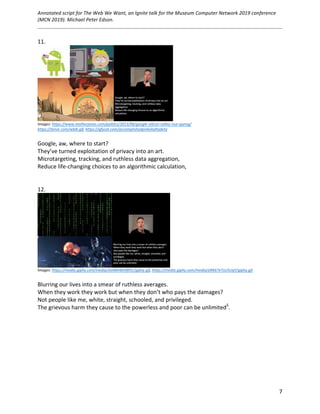 Annotated	script	for	The	Web	We	Want,	an	Ignite	talk	for	the	Museum	Computer	Network	2019	conference	
(MCN	2019).	Michael	Peter	Edson.		
	
		
	 7	
11.	
	
Images:	https://www.motherjones.com/politics/2013/06/google-silicon-valley-nsa-spying/	
https://tenor.com/wbi6.gif,	https://gfycat.com/accomplishedpinkekaltadeta		
	
Google,	aw,	where	to	start?		
They’ve	turned	exploitation	of	privacy	into	an	art.	
Microtargeting,	tracking,	and	ruthless	data	aggregation,	
Reduce	life-changing	choices	to	an	algorithmic	calculation,	
	
	
12.	
	
Images:	https://media.giphy.com/media/zhJR6HbK4fthC/giphy.gif,	https://media.giphy.com/media/aRK67eTsU5UqY/giphy.gif		
	
Blurring	our	lives	into	a	smear	of	ruthless	averages.		
When	they	work	they	work	but	when	they	don’t	who	pays	the	damages?	
Not	people	like	me,	white,	straight,	schooled,	and	privileged.	
The	grievous	harm	they	cause	to	the	powerless	and	poor	can	be	unlimited5
.	
	
	
	
	
	
	
	 	
 