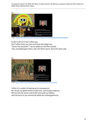 Annotated	script	for	The	Web	We	Want,	an	Ignite	talk	for	the	Museum	Computer	Network	2019	conference	
(MCN	2019).	Michael	Peter	Edson.		
	
		
	 8	
13.	
	
Images:	http://reactiongifs.com/?p=12426,	https://media.giphy.com/media/NS7gPxeumewkWDOIxi/giphy.gif		
	
So	don’t	tell	me	it	don’t	affect	you.	
Don’t	affect	those	you	met	and	those	who	beget	you.	
“Come	into	my	parlor”6
	say	we	spiders	to	the	flies	outside.	
	Hey,	everybody	goes	there,	why	not?	Don’t	worry	‘bout	the	sticky	side.	
	
	
	
14.	
	
Images:	https://mw2015.museumsandtheweb.com/bow/1840s-gif-party-at-tate-britain/		
	
	
I	think	it’s	a	matter	of	owning	up	to	consequence.	
We	all	ask	our	global	family	to	play	here,	and	at	great	expense,	
We	burnish	the	street	cred	of	dot	coms	with	our	edifice,	
And	risk	harm	to	our	community	while	we’re	being	generous.	
	
	
	
	
	
	
	 	
 