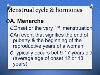 Menstrual cycle & hormones
OA. Menarche
OOnset or the very 1st menstruation
OAn event that signifies the end of
puberty & the beginning of the
reproductive years of a woman
OTypically occurs bet 9-17 years old
(average age of onset 12 or 13
years)
 