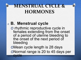 MENSTRUAL CYCLE &
HORMONES
O B. Menstrual cycle
O rhythmic reproductive cycle in
females extending from the onset
of a period of uterine bleeding to
the onset of the next period of
bleeding
OMean cycle length is 28 days
ONormal range is 20 to 45 days per
cycle
 