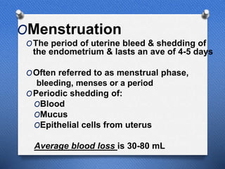 OMenstruation
OThe period of uterine bleed & shedding of
the endometrium & lasts an ave of 4-5 days
OOften referred to as menstrual phase,
bleeding, menses or a period
OPeriodic shedding of:
OBlood
OMucus
OEpithelial cells from uterus
Average blood loss is 30-80 mL
 