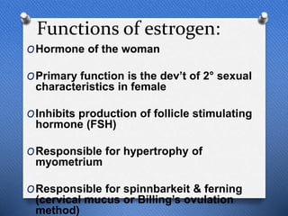 Functions of estrogen:
OHormone of the woman
OPrimary function is the dev’t of 2° sexual
characteristics in female
OInhibits production of follicle stimulating
hormone (FSH)
OResponsible for hypertrophy of
myometrium
OResponsible for spinnbarkeit & ferning
(cervical mucus or Billing’s ovulation
method)
 