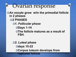 Ovarian response
OAn oocyte grow w/in the primodial follicle
in 2 phases
O2 PHASES
O1. Follicular phase
ODays 1-14
OThe follicle matures as a result of
FSH.
O2. Luteal phase
Odays 15-22
OCorpus luteum develops from
ruptured follicle
 