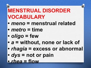 MENSTRUAL DISORDER
VOCABULARY
• meno = menstrual related
• metro = time
• oligo = few
• a = without, none or lack of
• rhagia = excess or abnormal
• dys = not or pain
• rhea = flow
 