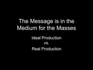 The Message is in the
Medium for the Masses
Ideal Production
vs.
Real Production
 