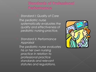  Standard I: Quality of Care
The pediatric nurse
systematically evaluates the
quality and effectiveness of
pediatric nursing practice.
 Standard II: Performance
Appraisal
The pediatric nurse evaluates
his or her own nursing
practice in relation to
professional practice
standards and relevant
statutes and regulations.
 
