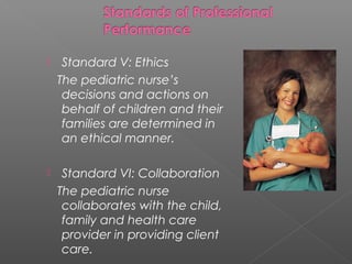  Standard V: Ethics
The pediatric nurse’s
decisions and actions on
behalf of children and their
families are determined in
an ethical manner.
 Standard VI: Collaboration
The pediatric nurse
collaborates with the child,
family and health care
provider in providing client
care.
 