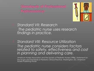  Standard VII: Research
The pediatric nurse uses research
findings in practice.
 Standard VIII: Resource Utilization
The pediatric nurse considers factors
related to safety, effectiveness and cost
in planning and delivering care.
American Nurses Association and the Society of Pediatric Nurses (1996) Statement on
the Scope and Standards of Pediatric Clinical Practice. Washington, DC: American
Nurses Publishing House
 