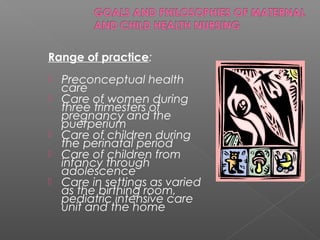 Range of practice:
 Preconceptual health
care
 Care of women during
three trimesters of
pregnancy and the
puerperium
 Care of children during
the perinatal period
 Care of children from
infancy through
adolescence
 Care in settings as varied
as the birthing room,
pediatric intensive care
unit and the home
 
