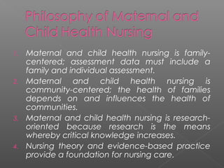 1. Maternal and child health nursing is family-
centered; assessment data must include a
family and individual assessment.
2. Maternal and child health nursing is
community-centered; the health of families
depends on and influences the health of
communities.
3. Maternal and child health nursing is research-
oriented because research is the means
whereby critical knowledge increases.
4. Nursing theory and evidence-based practice
provide a foundation for nursing care.
 